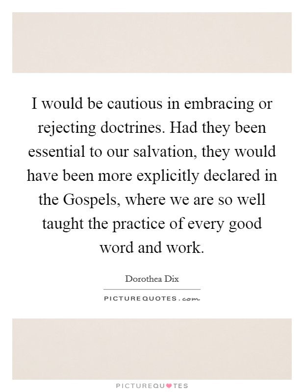 I would be cautious in embracing or rejecting doctrines. Had they been essential to our salvation, they would have been more explicitly declared in the Gospels, where we are so well taught the practice of every good word and work. Picture Quote #1