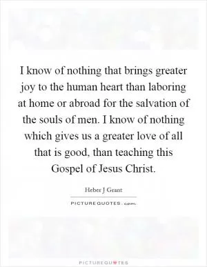 I know of nothing that brings greater joy to the human heart than laboring at home or abroad for the salvation of the souls of men. I know of nothing which gives us a greater love of all that is good, than teaching this Gospel of Jesus Christ Picture Quote #1