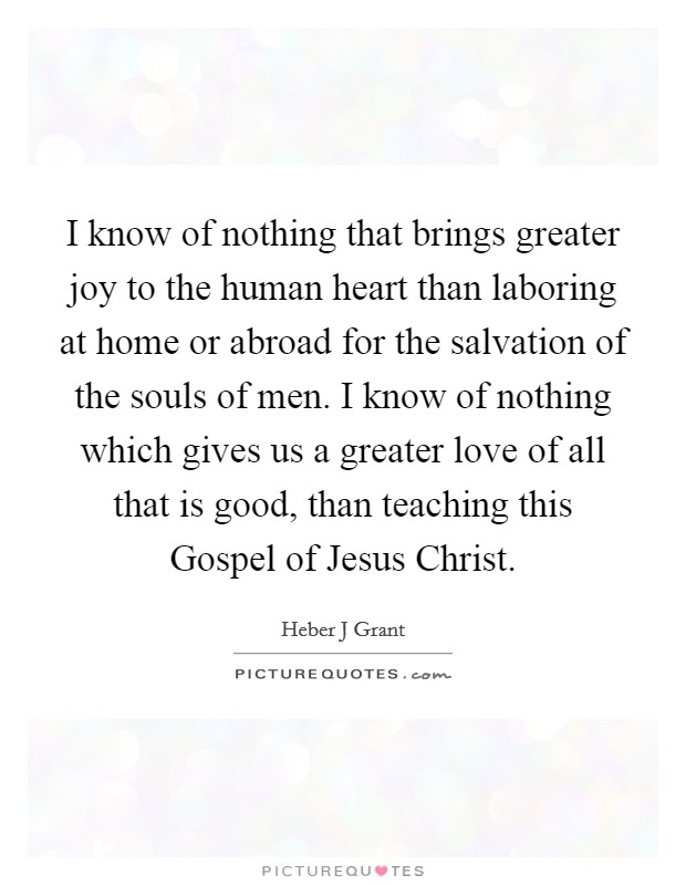 I know of nothing that brings greater joy to the human heart than laboring at home or abroad for the salvation of the souls of men. I know of nothing which gives us a greater love of all that is good, than teaching this Gospel of Jesus Christ. Picture Quote #1