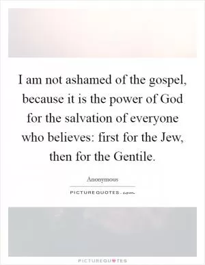 I am not ashamed of the gospel, because it is the power of God for the salvation of everyone who believes: first for the Jew, then for the Gentile Picture Quote #1