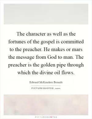 The character as well as the fortunes of the gospel is committed to the preacher. He makes or mars the message from God to man. The preacher is the golden pipe through which the divine oil flows Picture Quote #1