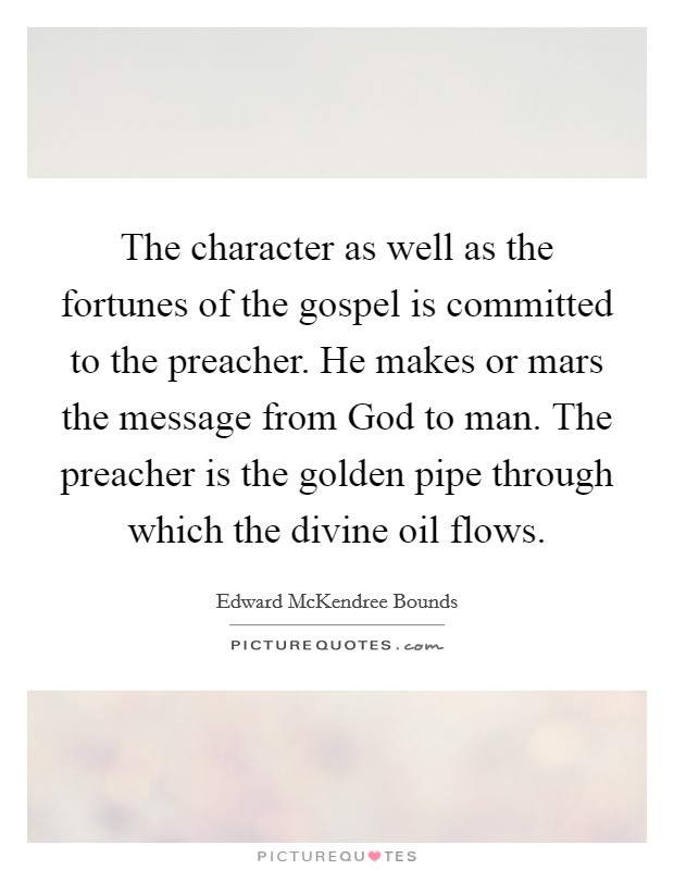 The character as well as the fortunes of the gospel is committed to the preacher. He makes or mars the message from God to man. The preacher is the golden pipe through which the divine oil flows. Picture Quote #1