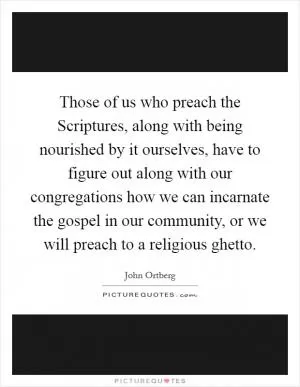Those of us who preach the Scriptures, along with being nourished by it ourselves, have to figure out along with our congregations how we can incarnate the gospel in our community, or we will preach to a religious ghetto Picture Quote #1