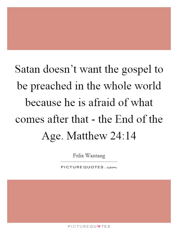 Satan doesn't want the gospel to be preached in the whole world because he is afraid of what comes after that - the End of the Age. Matthew 24:14 Picture Quote #1