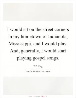 I would sit on the street corners in my hometown of Indianola, Mississippi, and I would play. And, generally, I would start playing gospel songs Picture Quote #1