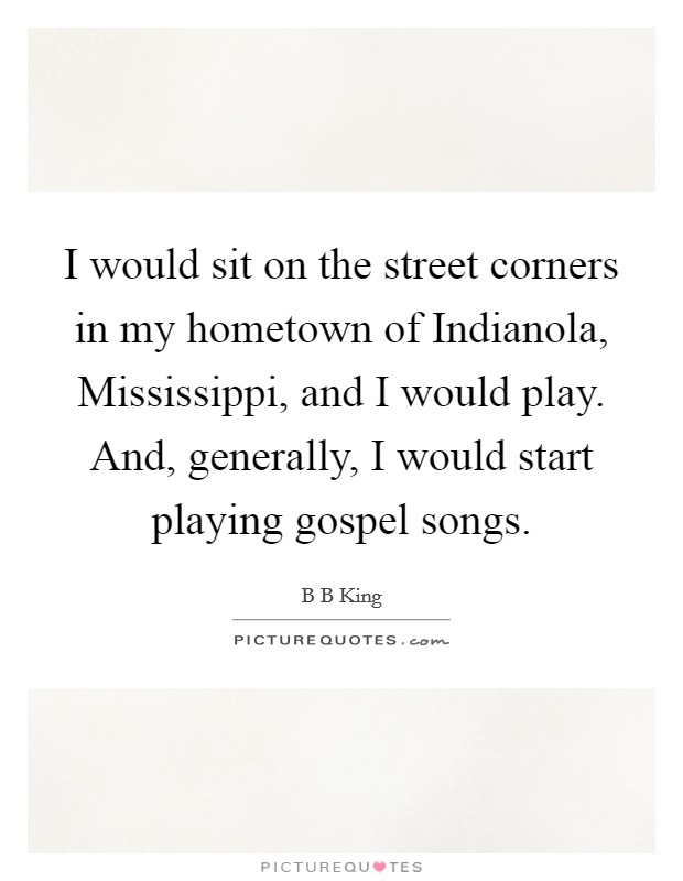 I would sit on the street corners in my hometown of Indianola, Mississippi, and I would play. And, generally, I would start playing gospel songs. Picture Quote #1