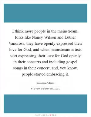 I think more people in the mainstream, folks like Nancy Wilson and Luther Vandross, they have openly expressed their love for God, and when mainstream artists start expressing their love for God openly in their concerts and including gospel songs in their concert, and, you know, people started embracing it Picture Quote #1