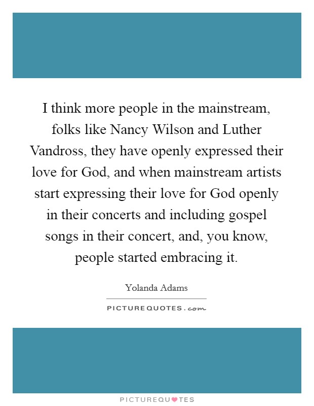 I think more people in the mainstream, folks like Nancy Wilson and Luther Vandross, they have openly expressed their love for God, and when mainstream artists start expressing their love for God openly in their concerts and including gospel songs in their concert, and, you know, people started embracing it. Picture Quote #1