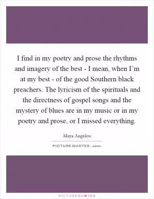 I find in my poetry and prose the rhythms and imagery of the best - I mean, when I’m at my best - of the good Southern black preachers. The lyricism of the spirituals and the directness of gospel songs and the mystery of blues are in my music or in my poetry and prose, or I missed everything Picture Quote #1