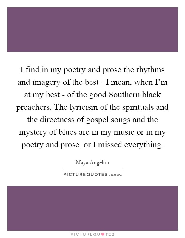 I find in my poetry and prose the rhythms and imagery of the best - I mean, when I'm at my best - of the good Southern black preachers. The lyricism of the spirituals and the directness of gospel songs and the mystery of blues are in my music or in my poetry and prose, or I missed everything. Picture Quote #1
