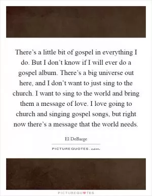 There’s a little bit of gospel in everything I do. But I don’t know if I will ever do a gospel album. There’s a big universe out here, and I don’t want to just sing to the church. I want to sing to the world and bring them a message of love. I love going to church and singing gospel songs, but right now there’s a message that the world needs Picture Quote #1