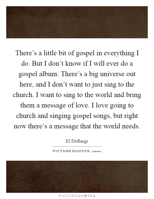 There's a little bit of gospel in everything I do. But I don't know if I will ever do a gospel album. There's a big universe out here, and I don't want to just sing to the church. I want to sing to the world and bring them a message of love. I love going to church and singing gospel songs, but right now there's a message that the world needs. Picture Quote #1