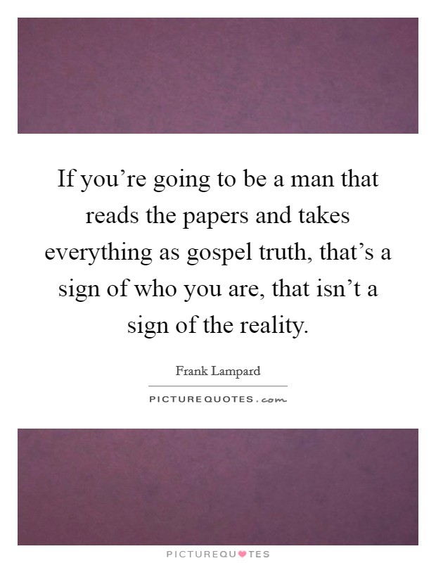 If you're going to be a man that reads the papers and takes everything as gospel truth, that's a sign of who you are, that isn't a sign of the reality. Picture Quote #1