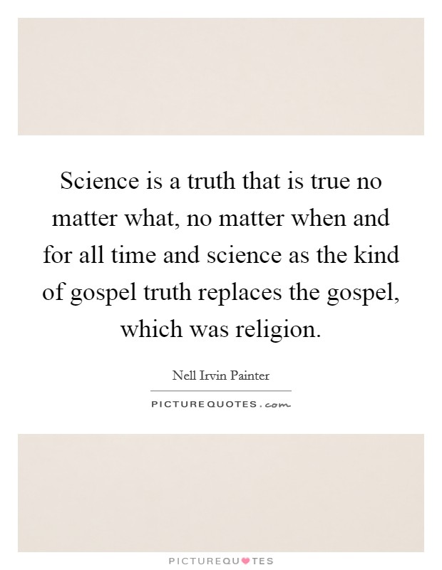 Science is a truth that is true no matter what, no matter when and for all time and science as the kind of gospel truth replaces the gospel, which was religion. Picture Quote #1