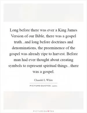 Long before there was ever a King James Version of our Bible, there was a gospel truth...and long before doctrines and denominations, the preeminence of the gospel was already ripe to harvest. Before man had ever thought about creating symbols to represent spiritual things...there was a gospel Picture Quote #1