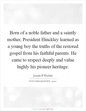 Born of a noble father and a saintly mother, President Hinckley learned as a young boy the truths of the restored gospel from his faithful parents. He came to respect deeply and value highly his pioneer heritage Picture Quote #1