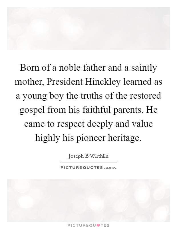 Born of a noble father and a saintly mother, President Hinckley learned as a young boy the truths of the restored gospel from his faithful parents. He came to respect deeply and value highly his pioneer heritage. Picture Quote #1