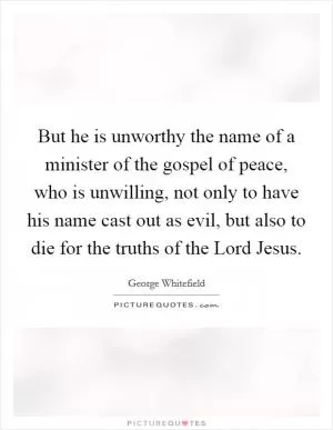But he is unworthy the name of a minister of the gospel of peace, who is unwilling, not only to have his name cast out as evil, but also to die for the truths of the Lord Jesus Picture Quote #1
