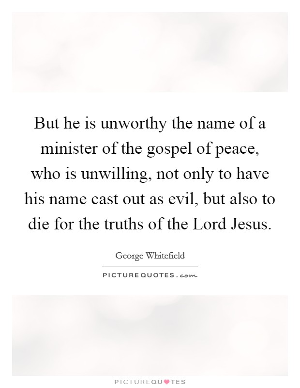 But he is unworthy the name of a minister of the gospel of peace, who is unwilling, not only to have his name cast out as evil, but also to die for the truths of the Lord Jesus. Picture Quote #1