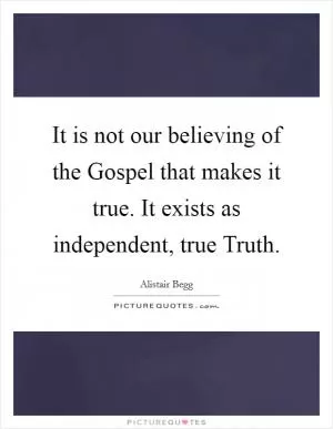 It is not our believing of the Gospel that makes it true. It exists as independent, true Truth Picture Quote #1