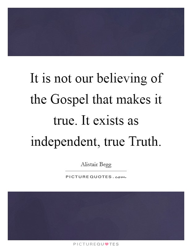 It is not our believing of the Gospel that makes it true. It exists as independent, true Truth. Picture Quote #1