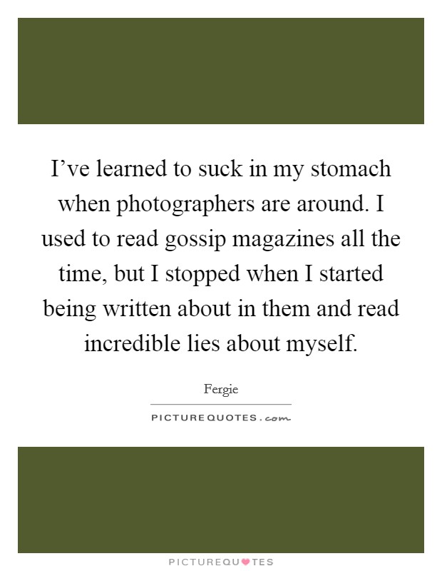 I've learned to suck in my stomach when photographers are around. I used to read gossip magazines all the time, but I stopped when I started being written about in them and read incredible lies about myself. Picture Quote #1