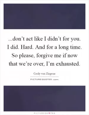 ...don’t act like I didn’t for you. I did. Hard. And for a long time. So please, forgive me if now that we’re over, I’m exhausted Picture Quote #1