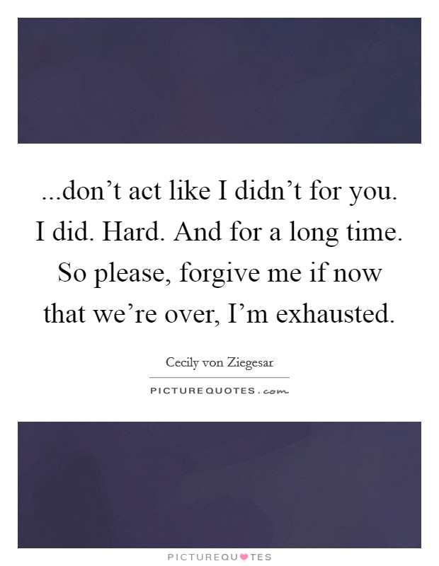 ...don't act like I didn't for you. I did. Hard. And for a long time. So please, forgive me if now that we're over, I'm exhausted. Picture Quote #1