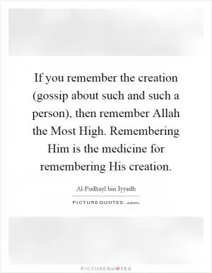 If you remember the creation (gossip about such and such a person), then remember Allah the Most High. Remembering Him is the medicine for remembering His creation Picture Quote #1
