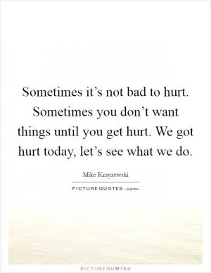 Sometimes it’s not bad to hurt. Sometimes you don’t want things until you get hurt. We got hurt today, let’s see what we do Picture Quote #1