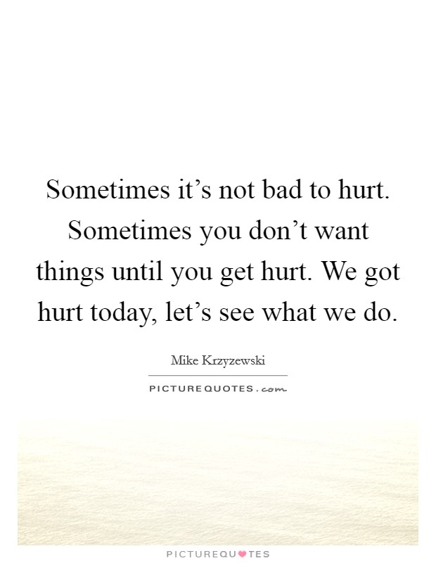 Sometimes it's not bad to hurt. Sometimes you don't want things until you get hurt. We got hurt today, let's see what we do. Picture Quote #1