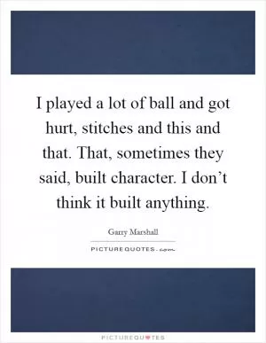 I played a lot of ball and got hurt, stitches and this and that. That, sometimes they said, built character. I don’t think it built anything Picture Quote #1