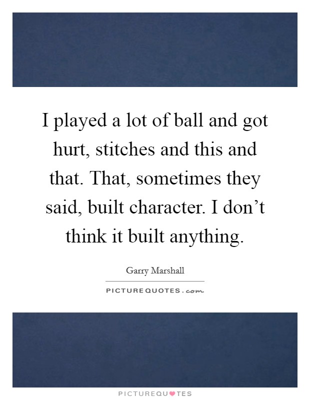 I played a lot of ball and got hurt, stitches and this and that. That, sometimes they said, built character. I don't think it built anything. Picture Quote #1