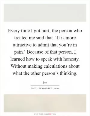 Every time I got hurt, the person who treated me said that. ‘It is more attractive to admit that you’re in pain.’ Because of that person, I learned how to speak with honesty. Without making calculations about what the other person’s thinking Picture Quote #1