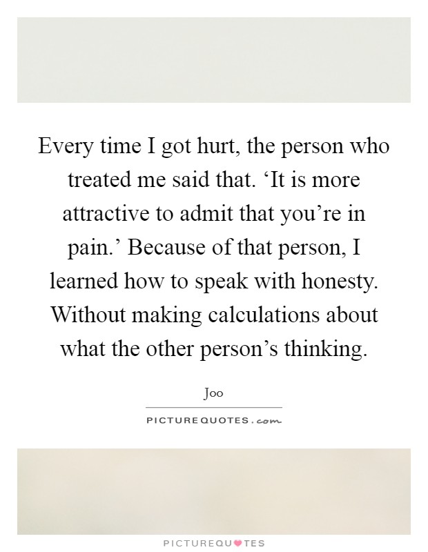 Every time I got hurt, the person who treated me said that. ‘It is more attractive to admit that you're in pain.' Because of that person, I learned how to speak with honesty. Without making calculations about what the other person's thinking. Picture Quote #1