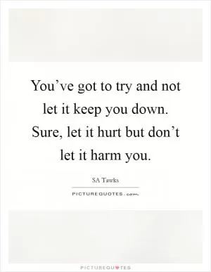 You’ve got to try and not let it keep you down. Sure, let it hurt but don’t let it harm you Picture Quote #1