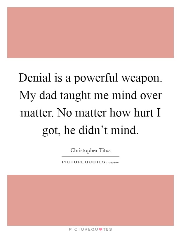 Denial is a powerful weapon. My dad taught me mind over matter. No matter how hurt I got, he didn't mind. Picture Quote #1