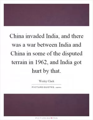 China invaded India, and there was a war between India and China in some of the disputed terrain in 1962, and India got hurt by that Picture Quote #1