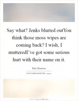 Say what? Jenks blurted outYou think those moss wipes are coming back? I wish, I mutteredI’ve got some serious hurt with their name on it Picture Quote #1