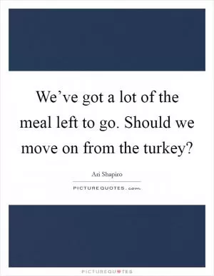 We’ve got a lot of the meal left to go. Should we move on from the turkey? Picture Quote #1