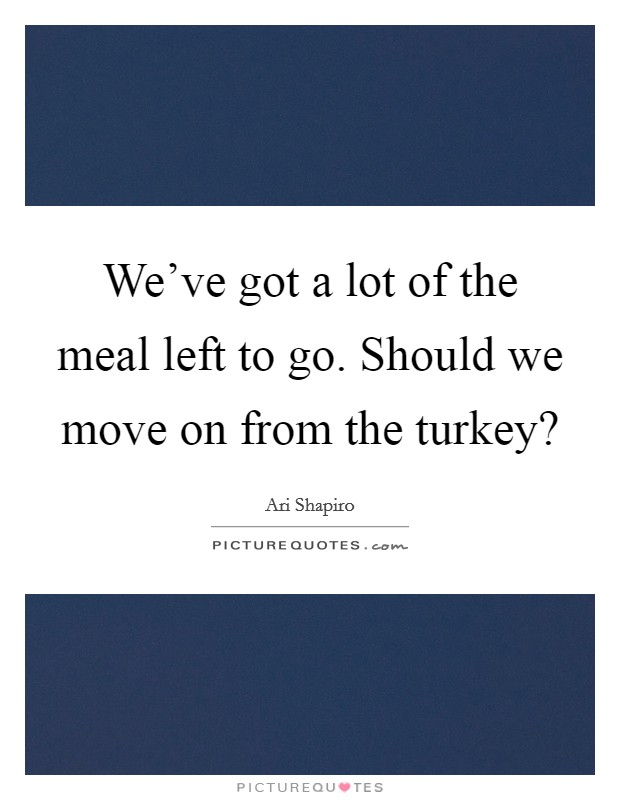 We've got a lot of the meal left to go. Should we move on from the turkey? Picture Quote #1