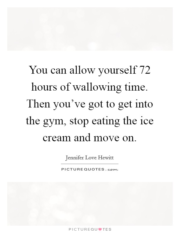 You can allow yourself 72 hours of wallowing time. Then you've got to get into the gym, stop eating the ice cream and move on. Picture Quote #1