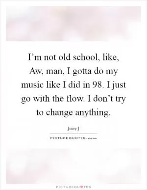 I’m not old school, like, Aw, man, I gotta do my music like I did in  98. I just go with the flow. I don’t try to change anything Picture Quote #1