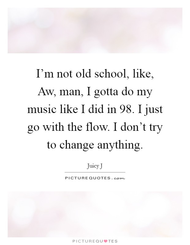 I'm not old school, like, Aw, man, I gotta do my music like I did in  98. I just go with the flow. I don't try to change anything. Picture Quote #1