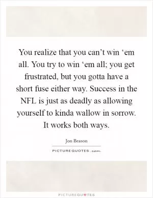 You realize that you can’t win ‘em all. You try to win ‘em all; you get frustrated, but you gotta have a short fuse either way. Success in the NFL is just as deadly as allowing yourself to kinda wallow in sorrow. It works both ways Picture Quote #1