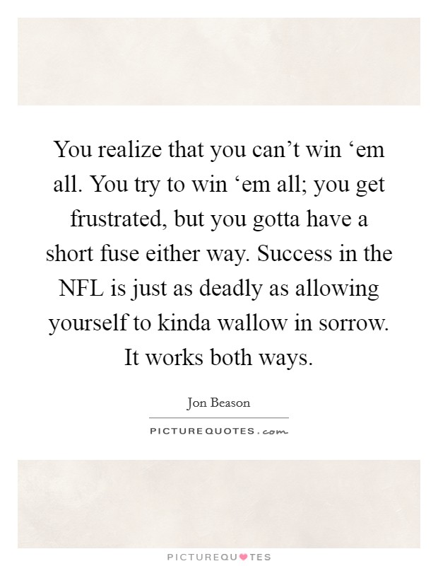 You realize that you can't win ‘em all. You try to win ‘em all; you get frustrated, but you gotta have a short fuse either way. Success in the NFL is just as deadly as allowing yourself to kinda wallow in sorrow. It works both ways. Picture Quote #1
