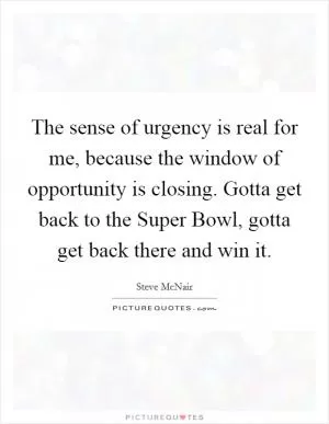 The sense of urgency is real for me, because the window of opportunity is closing. Gotta get back to the Super Bowl, gotta get back there and win it Picture Quote #1