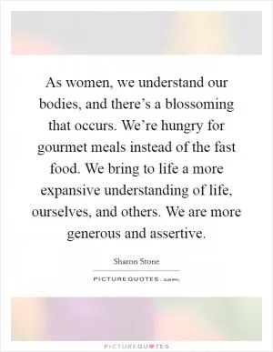 As women, we understand our bodies, and there’s a blossoming that occurs. We’re hungry for gourmet meals instead of the fast food. We bring to life a more expansive understanding of life, ourselves, and others. We are more generous and assertive Picture Quote #1