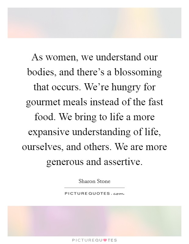 As women, we understand our bodies, and there's a blossoming that occurs. We're hungry for gourmet meals instead of the fast food. We bring to life a more expansive understanding of life, ourselves, and others. We are more generous and assertive. Picture Quote #1