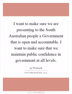 I want to make sure we are presenting to the South Australian people a Government that is open and accountable. I want to make sure that we maintain public confidence in government at all levels Picture Quote #1